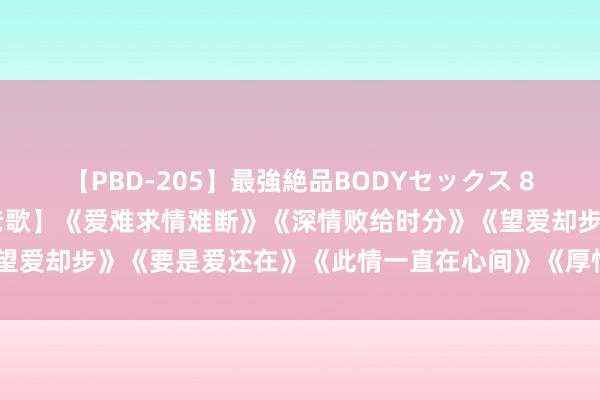 【PBD-205】最強絶品BODYセックス 8時間スペシャル 【经典老歌】《爱难求情难断》《深情败给时分》《望爱却步》《要是爱还在》《此情一直在心间》《厚情的雨夜更念念你》
