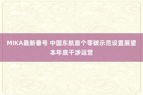 MIKA最新番号 中国东航首个零碳示范设置展望本年底干涉运营