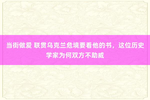 当街做爱 联贯乌克兰危境要看他的书，这位历史学家为何双方不助威