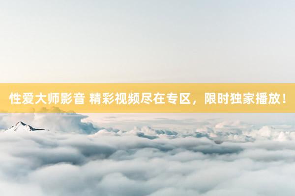 性爱大师影音 精彩视频尽在专区，限时独家播放！
