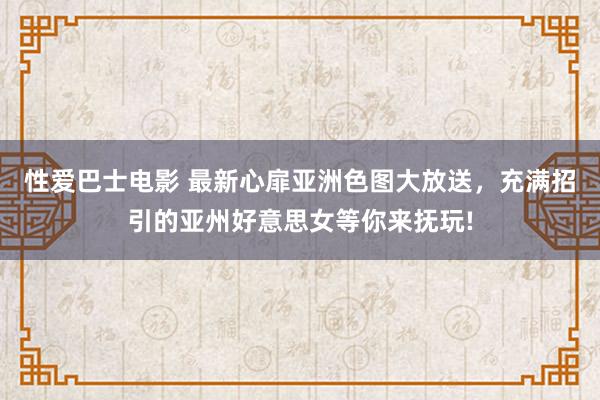 性爱巴士电影 最新心扉亚洲色图大放送，充满招引的亚州好意思女等你来抚玩!