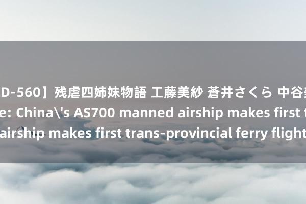 【SHKD-560】残虐四姉妹物語 工藤美紗 蒼井さくら 中谷美結 佐々木奈々 Update: China's AS700 manned airship makes first trans-provincial ferry flight