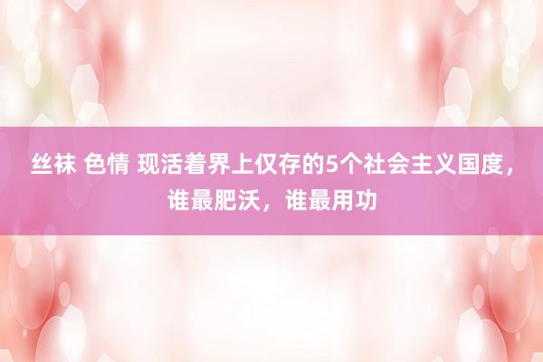 丝袜 色情 现活着界上仅存的5个社会主义国度，谁最肥沃，谁最用功