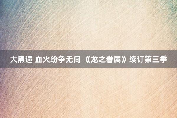 大黑逼 血火纷争无间 《龙之眷属》续订第三季