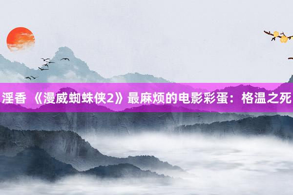 淫香 《漫威蜘蛛侠2》最麻烦的电影彩蛋：格温之死
