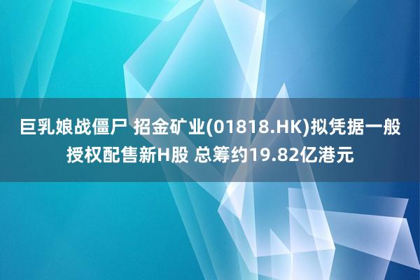 巨乳娘战僵尸 招金矿业(01818.HK)拟凭据一般授权配售新H股 总筹约19.82亿港元