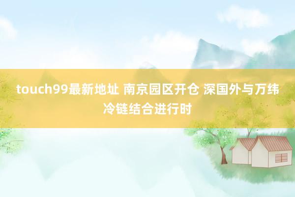 touch99最新地址 南京园区开仓 深国外与万纬冷链结合进行时