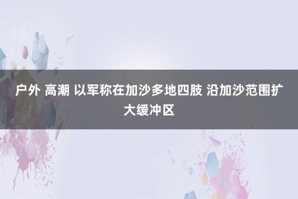 户外 高潮 以军称在加沙多地四肢 沿加沙范围扩大缓冲区