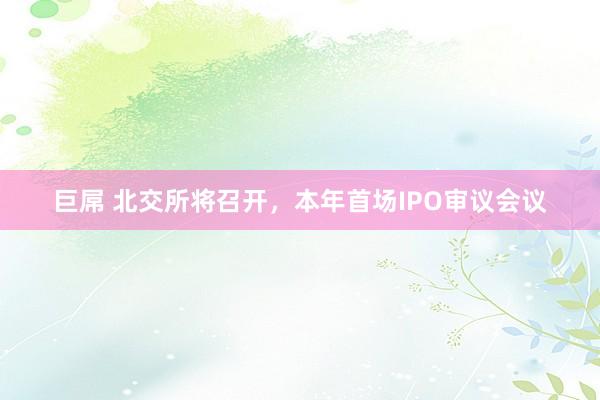 巨屌 北交所将召开，本年首场IPO审议会议