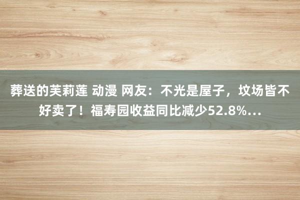 葬送的芙莉莲 动漫 网友：不光是屋子，坟场皆不好卖了！福寿园收益同比减少52.8%…
