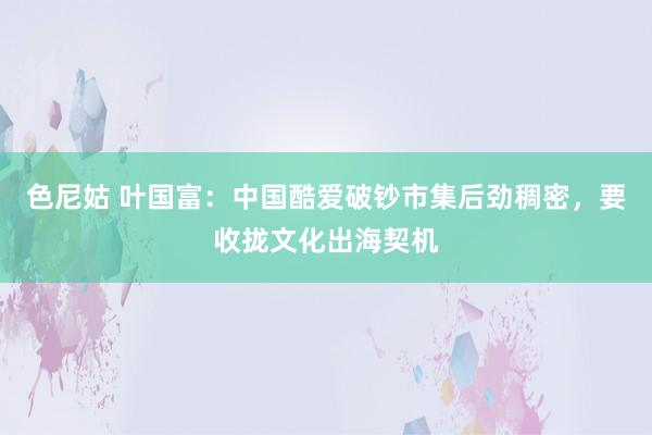 色尼姑 叶国富：中国酷爱破钞市集后劲稠密，要收拢文化出海契机