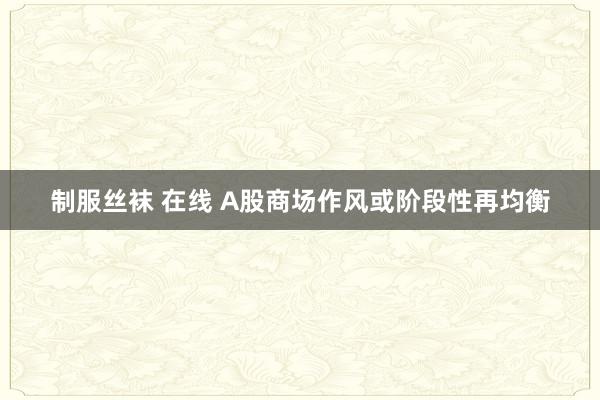 制服丝袜 在线 A股商场作风或阶段性再均衡