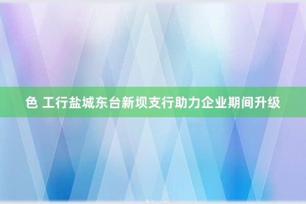 色 工行盐城东台新坝支行助力企业期间升级