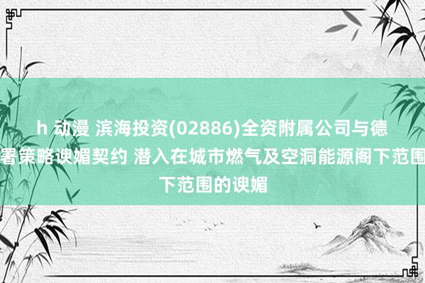 h 动漫 滨海投资(02886)全资附属公司与德清县签署策略谀媚契约 潜入在城市燃气及空洞能源阁下范围的谀媚