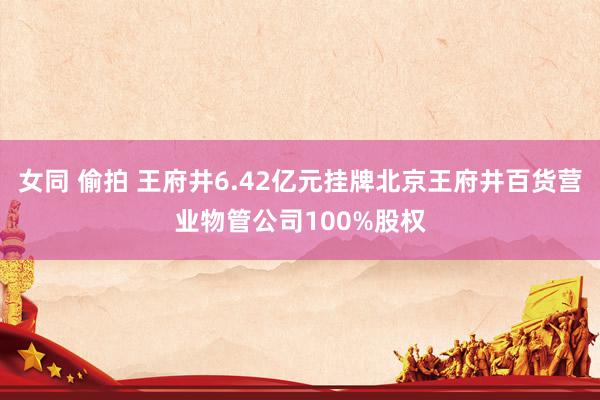 女同 偷拍 王府井6.42亿元挂牌北京王府井百货营业物管公司100%股权