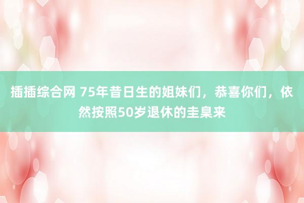 插插综合网 75年昔日生的姐妹们，恭喜你们，依然按照50岁退休的圭臬来
