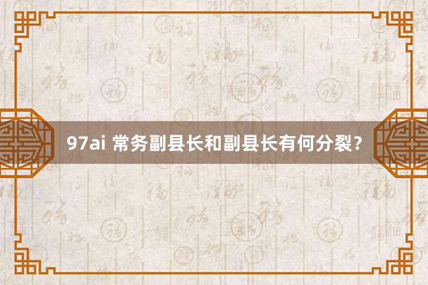 97ai 常务副县长和副县长有何分裂？