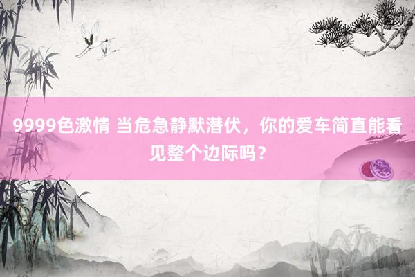 9999色激情 当危急静默潜伏，你的爱车简直能看见整个边际吗？