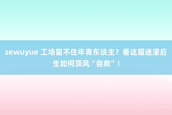 sewuyue 工场留不住年青东谈主？看这届迷濛后生如何顶风“自救”！