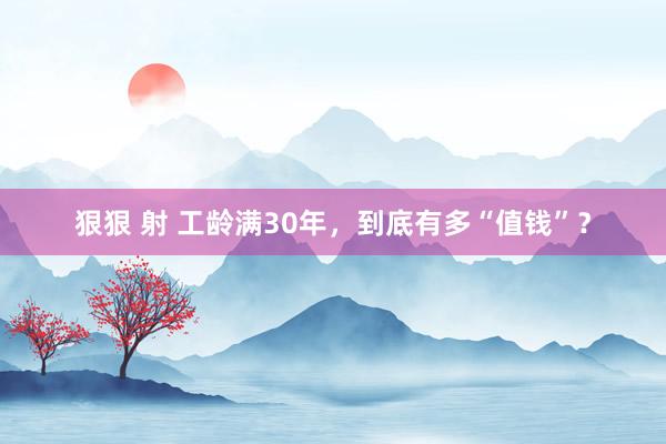 狠狠 射 工龄满30年，到底有多“值钱”？