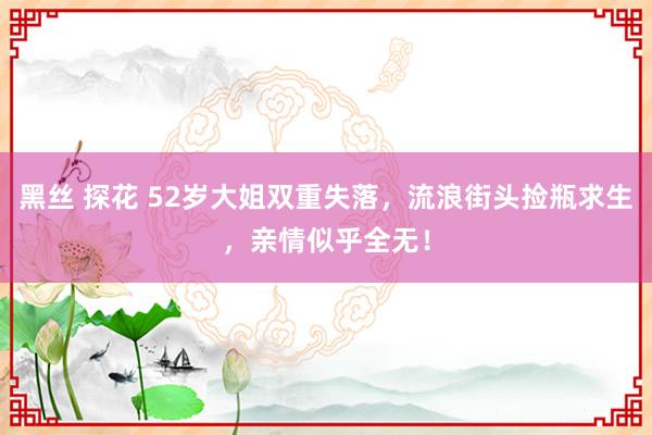 黑丝 探花 52岁大姐双重失落，流浪街头捡瓶求生，亲情似乎全无！