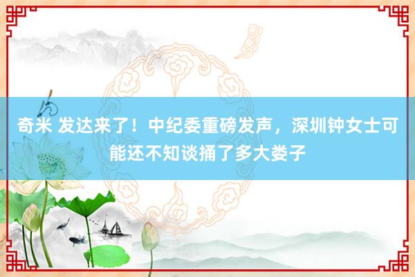 奇米 发达来了！中纪委重磅发声，深圳钟女士可能还不知谈捅了多大娄子