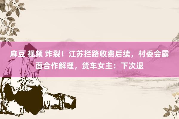 麻豆 视频 炸裂！江苏拦路收费后续，村委会露面合作解理，货车女主：下次退