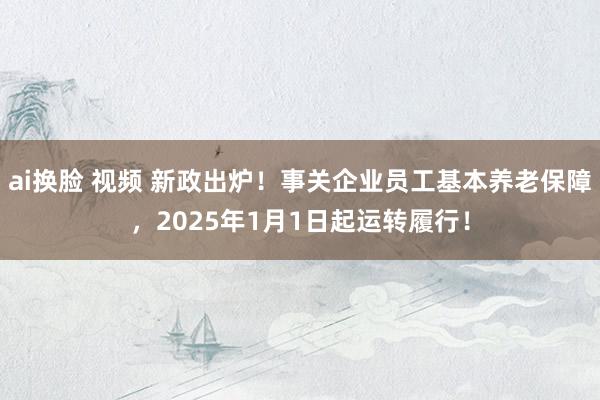 ai换脸 视频 新政出炉！事关企业员工基本养老保障，2025年1月1日起运转履行！