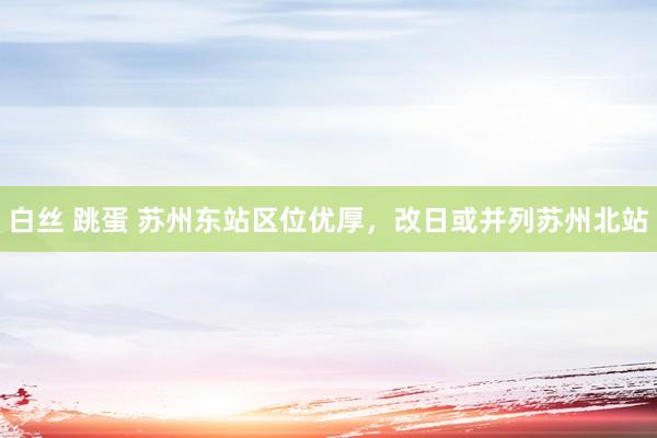 白丝 跳蛋 苏州东站区位优厚，改日或并列苏州北站