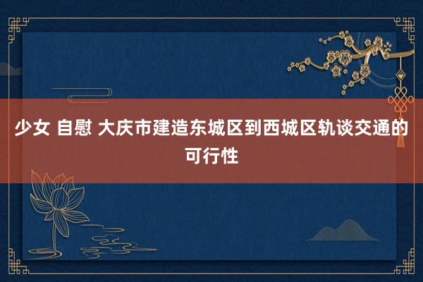 少女 自慰 大庆市建造东城区到西城区轨谈交通的可行性