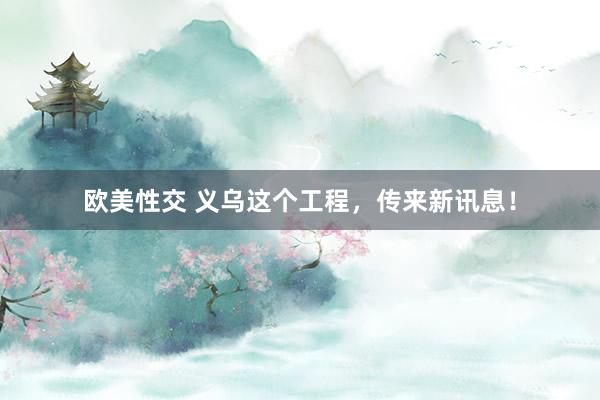 欧美性交 义乌这个工程，传来新讯息！