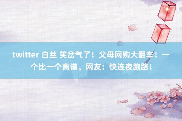 twitter 白丝 笑岔气了！父母网购大翻车！一个比一个离谱。网友：快连夜跑路！