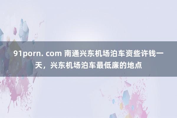 91porn. com 南通兴东机场泊车资些许钱一天，兴东机场泊车最低廉的地点