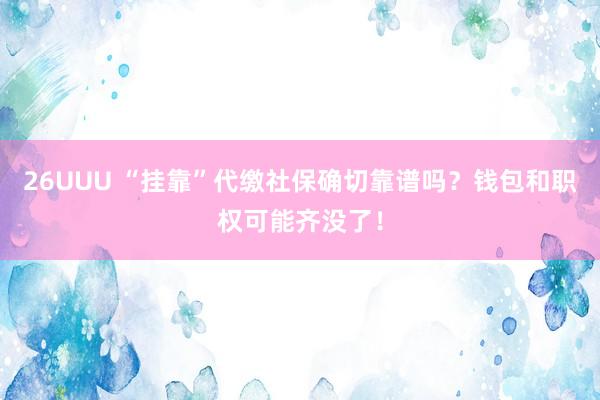 26UUU “挂靠”代缴社保确切靠谱吗？钱包和职权可能齐没了！