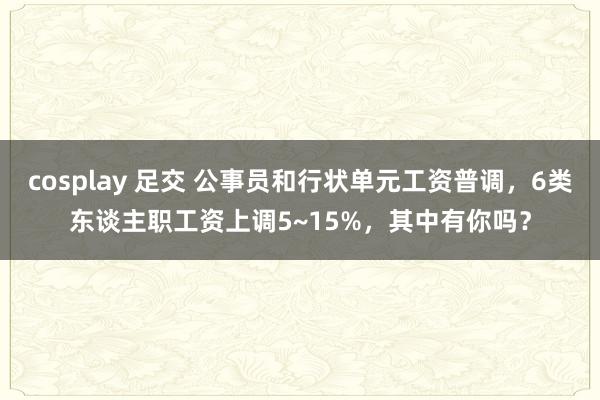 cosplay 足交 公事员和行状单元工资普调，6类东谈主职工资上调5~15%，其中有你吗？