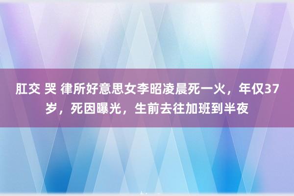 肛交 哭 律所好意思女李昭凌晨死一火，年仅37岁，死因曝光，生前去往加班到半夜
