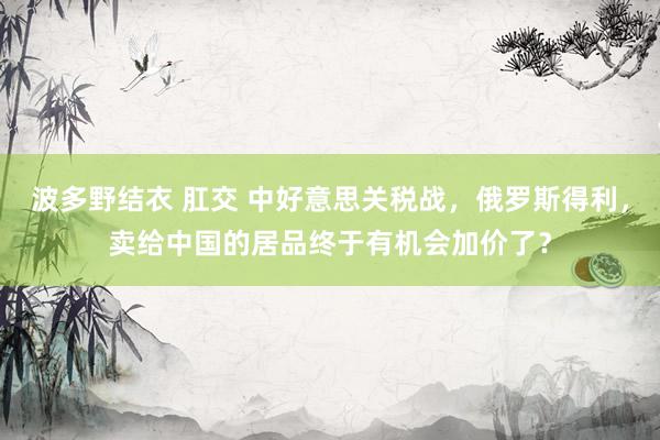 波多野结衣 肛交 中好意思关税战，俄罗斯得利，卖给中国的居品终于有机会加价了？