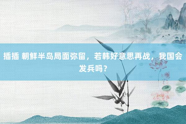 插插 朝鲜半岛局面弥留，若韩好意思再战，我国会发兵吗？