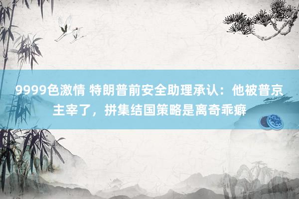 9999色激情 特朗普前安全助理承认：他被普京主宰了，拼集结国策略是离奇乖癖