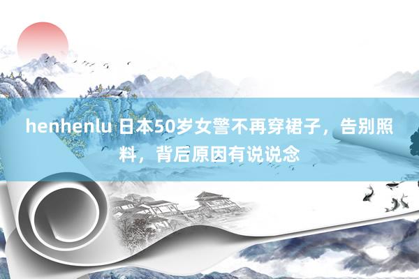 henhenlu 日本50岁女警不再穿裙子，告别照料，背后原因有说说念