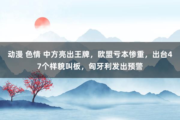 动漫 色情 中方亮出王牌，欧盟亏本惨重，出台47个样貌叫板，匈牙利发出预警