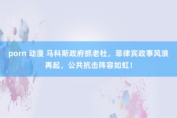 porn 动漫 马科斯政府抓老杜，菲律宾政事风浪再起，公共抗击阵容如虹！