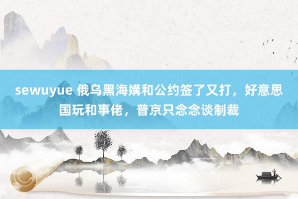 sewuyue 俄乌黑海媾和公约签了又打，好意思国玩和事佬，普京只念念谈制裁