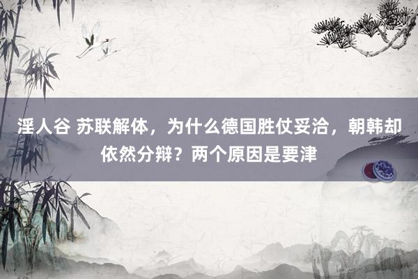 淫人谷 苏联解体，为什么德国胜仗妥洽，朝韩却依然分辩？两个原因是要津