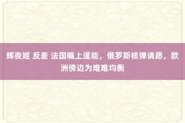 辉夜姬 反差 法国嘴上逞能，俄罗斯核弹请愿，欧洲傍边为难难均衡