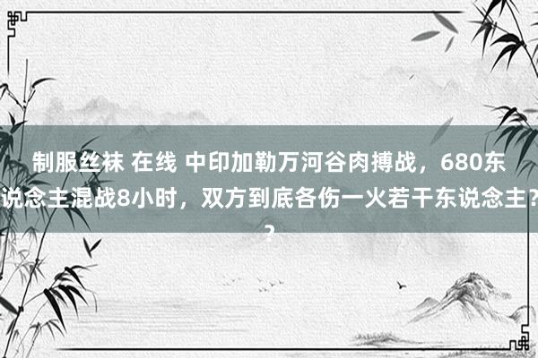 制服丝袜 在线 中印加勒万河谷肉搏战，680东说念主混战8小时，双方到底各伤一火若干东说念主？