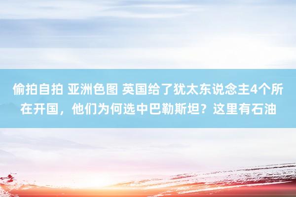 偷拍自拍 亚洲色图 英国给了犹太东说念主4个所在开国，他们为何选中巴勒斯坦？这里有石油