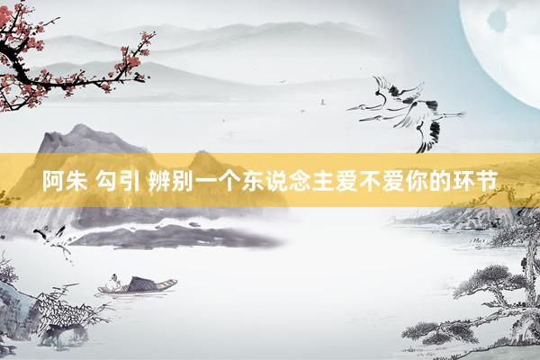 阿朱 勾引 辨别一个东说念主爱不爱你的环节