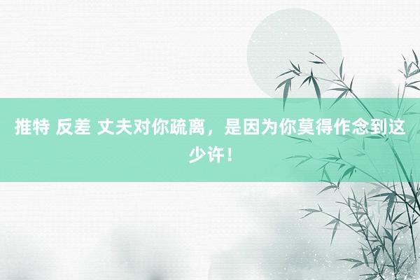 推特 反差 丈夫对你疏离，是因为你莫得作念到这少许！
