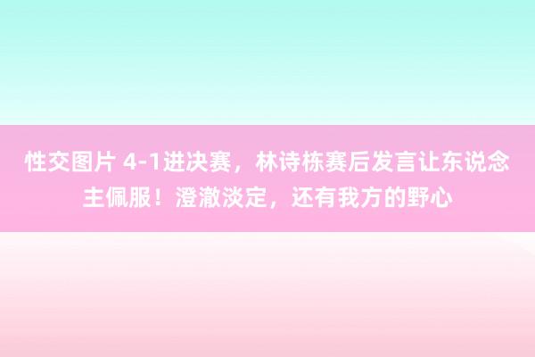 性交图片 4-1进决赛，林诗栋赛后发言让东说念主佩服！澄澈淡定，还有我方的野心